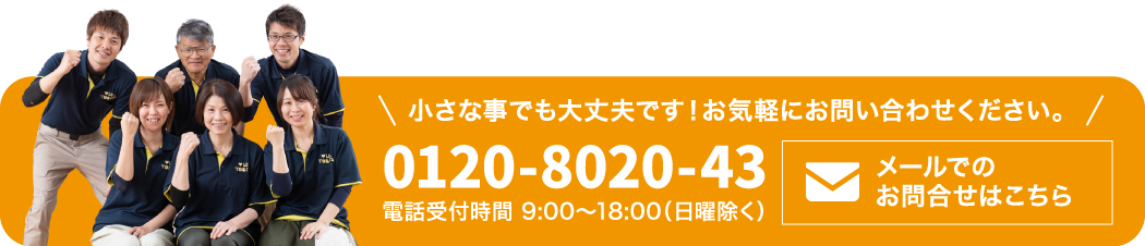小さな事でも大丈夫です!お気軽にお問合せください。 電話受付時間 9:00~18:00(日曜除く) 0120-8020-43
